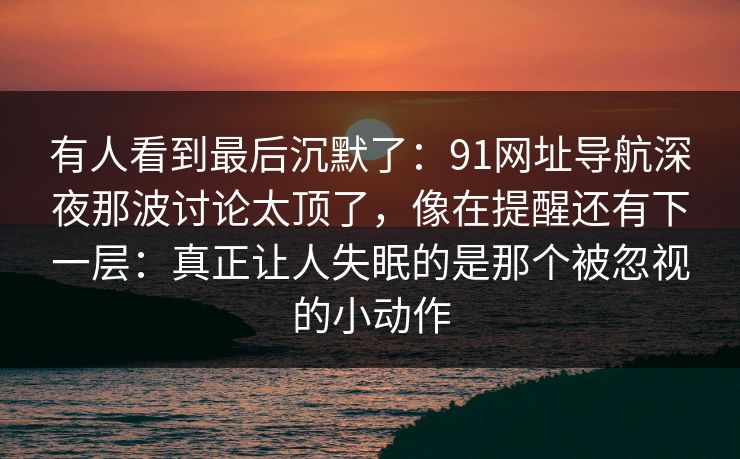 有人看到最后沉默了：91网址导航深夜那波讨论太顶了，像在提醒还有下一层：真正让人失眠的是那个被忽视的小动作